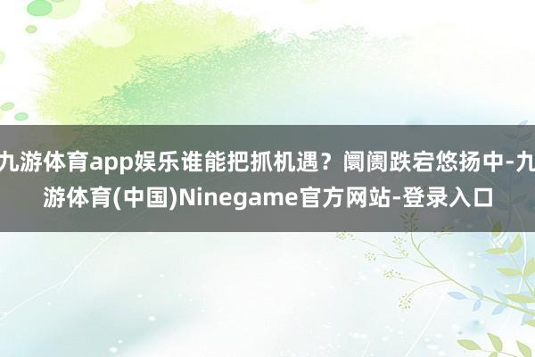 九游体育app娱乐谁能把抓机遇？阛阓跌宕悠扬中-九游体育(中国)Ninegame官方网站-登录入口