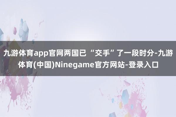 九游体育app官网两国已 “交手”了一段时分-九游体育(中国)Ninegame官方网站-登录入口