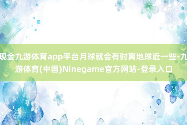 现金九游体育app平台月球就会有时离地球近一些-九游体育(中国)Ninegame官方网站-登录入口