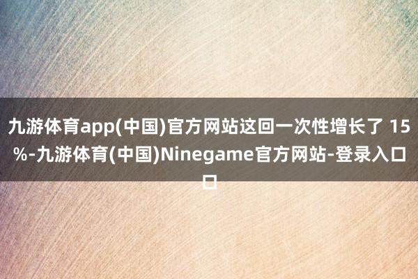 九游体育app(中国)官方网站这回一次性增长了 15%-九游体育(中国)Ninegame官方网站-登录入口