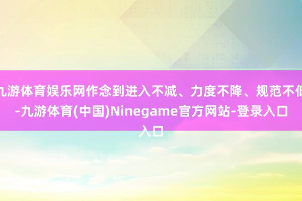 九游体育娱乐网作念到进入不减、力度不降、规范不低-九游体育(中国)Ninegame官方网站-登录入口