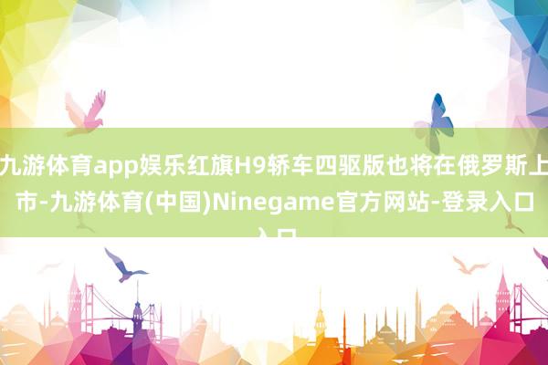 九游体育app娱乐红旗H9轿车四驱版也将在俄罗斯上市-九游体育(中国)Ninegame官方网站-登录入口