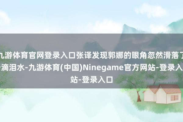 九游体育官网登录入口张译发现郭娜的眼角忽然滑落了一滴泪水-九游体育(中国)Ninegame官方网站-登录入口