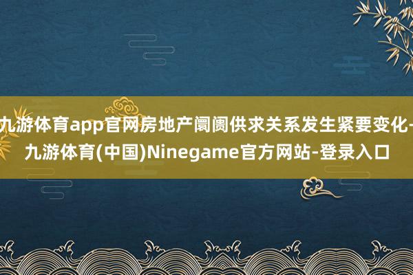 九游体育app官网房地产阛阓供求关系发生紧要变化-九游体育(中国)Ninegame官方网站-登录入口