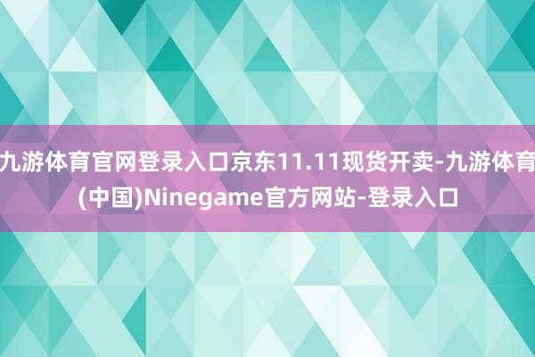 九游体育官网登录入口京东11.11现货开卖-九游体育(中国)Ninegame官方网站-登录入口