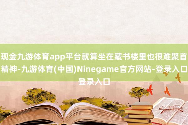 现金九游体育app平台就算坐在藏书楼里也很难聚首精神-九游体育(中国)Ninegame官方网站-登录入口