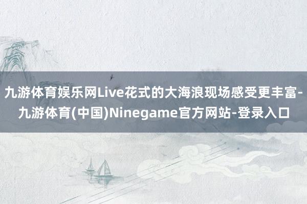 九游体育娱乐网Live花式的大海浪现场感受更丰富-九游体育(中国)Ninegame官方网站-登录入口