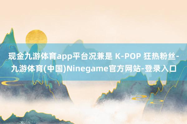 现金九游体育app平台况兼是 K-POP 狂热粉丝-九游体育(中国)Ninegame官方网站-登录入口