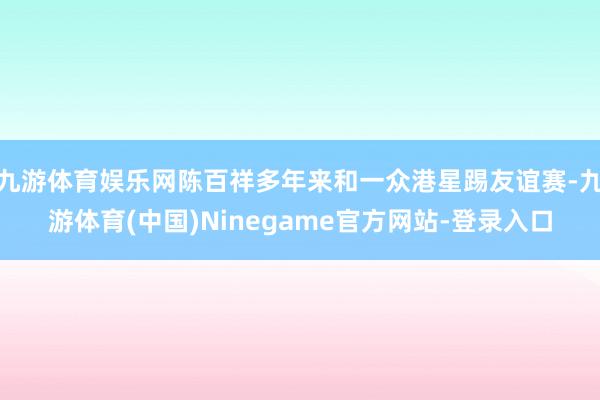 九游体育娱乐网陈百祥多年来和一众港星踢友谊赛-九游体育(中国)Ninegame官方网站-登录入口