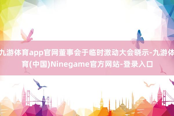 九游体育app官网董事会于临时激动大会晓示-九游体育(中国)Ninegame官方网站-登录入口