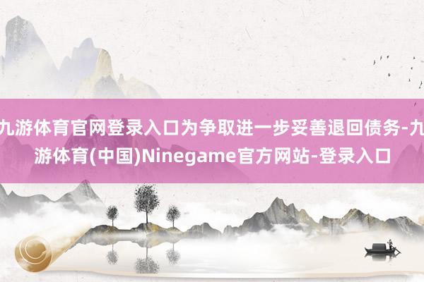 九游体育官网登录入口为争取进一步妥善退回债务-九游体育(中国)Ninegame官方网站-登录入口