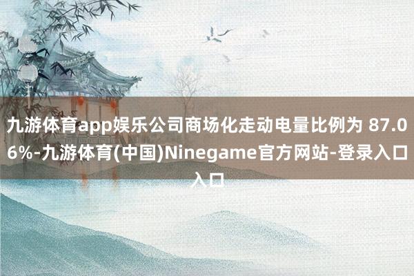 九游体育app娱乐公司商场化走动电量比例为 87.06%-九游体育(中国)Ninegame官方网站-登录入口