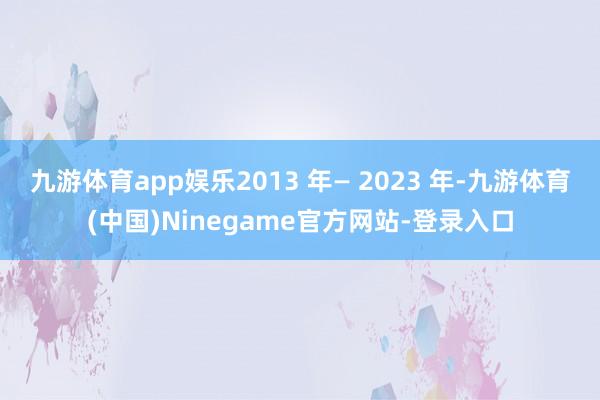 九游体育app娱乐2013 年— 2023 年-九游体育(中国)Ninegame官方网站-登录入口