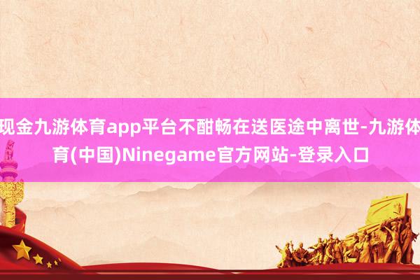 现金九游体育app平台不酣畅在送医途中离世-九游体育(中国)Ninegame官方网站-登录入口