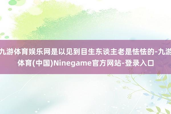 九游体育娱乐网是以见到目生东谈主老是怯怯的-九游体育(中国)Ninegame官方网站-登录入口