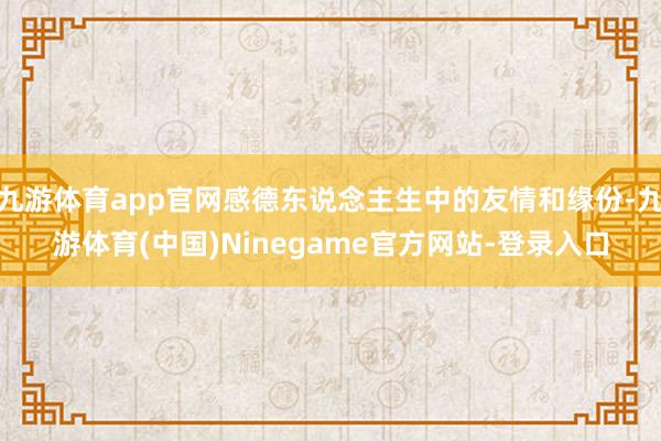 九游体育app官网感德东说念主生中的友情和缘份-九游体育(中国)Ninegame官方网站-登录入口