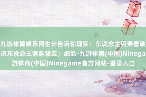 九游体育娱乐网生计告诉你现实：东说念主穷穿着破说啥王人是错，时候识东说念主落难挚友；细品-九游体育(中国)Ninegame官方网站-登录入口