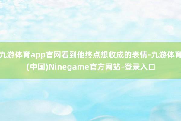 九游体育app官网看到他终点想收成的表情-九游体育(中国)Ninegame官方网站-登录入口