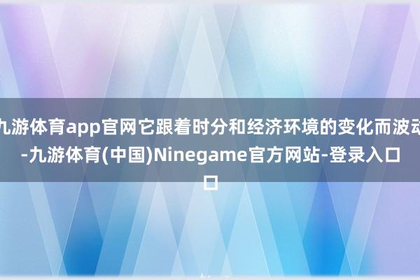 九游体育app官网它跟着时分和经济环境的变化而波动-九游体育(中国)Ninegame官方网站-登录入口