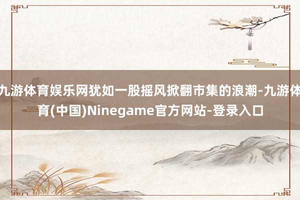 九游体育娱乐网犹如一股摇风掀翻市集的浪潮-九游体育(中国)Ninegame官方网站-登录入口