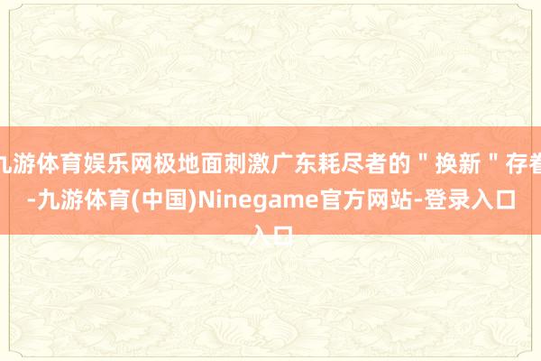 九游体育娱乐网极地面刺激广东耗尽者的＂换新＂存眷-九游体育(中国)Ninegame官方网站-登录入口