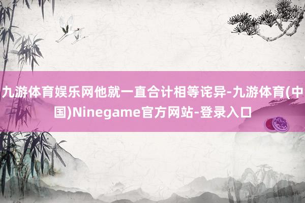 九游体育娱乐网他就一直合计相等诧异-九游体育(中国)Ninegame官方网站-登录入口