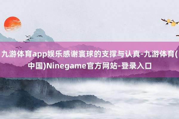 九游体育app娱乐感谢寰球的支撑与认真-九游体育(中国)Ninegame官方网站-登录入口