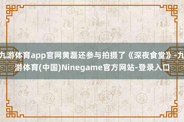 九游体育app官网黄磊还参与拍摄了《深夜食堂》-九游体育(中国)Ninegame官方网站-登录入口