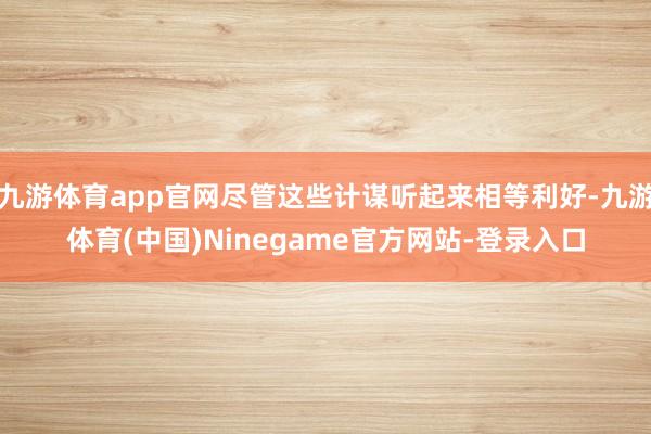 九游体育app官网尽管这些计谋听起来相等利好-九游体育(中国)Ninegame官方网站-登录入口