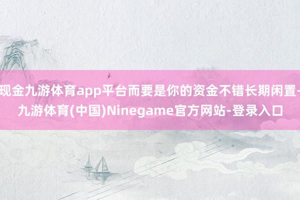 现金九游体育app平台而要是你的资金不错长期闲置-九游体育(中国)Ninegame官方网站-登录入口