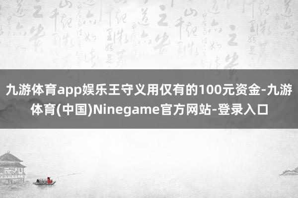 九游体育app娱乐王守义用仅有的100元资金-九游体育(中国)Ninegame官方网站-登录入口