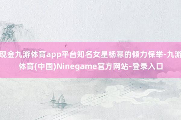 现金九游体育app平台知名女星杨幂的倾力保举-九游体育(中国)Ninegame官方网站-登录入口