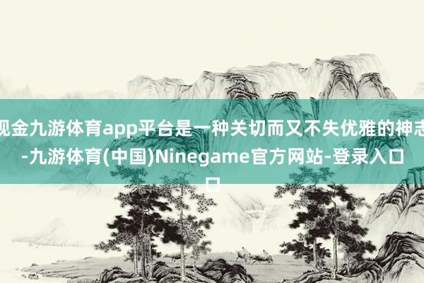 现金九游体育app平台是一种关切而又不失优雅的神志-九游体育(中国)Ninegame官方网站-登录入口