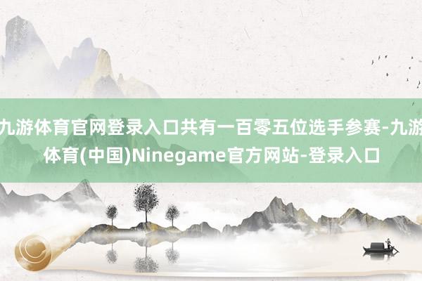 九游体育官网登录入口共有一百零五位选手参赛-九游体育(中国)Ninegame官方网站-登录入口