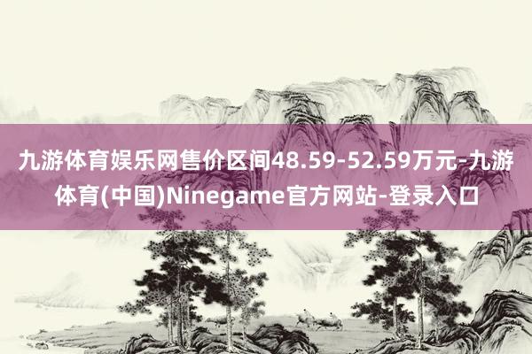 九游体育娱乐网售价区间48.59-52.59万元-九游体育(中国)Ninegame官方网站-登录入口