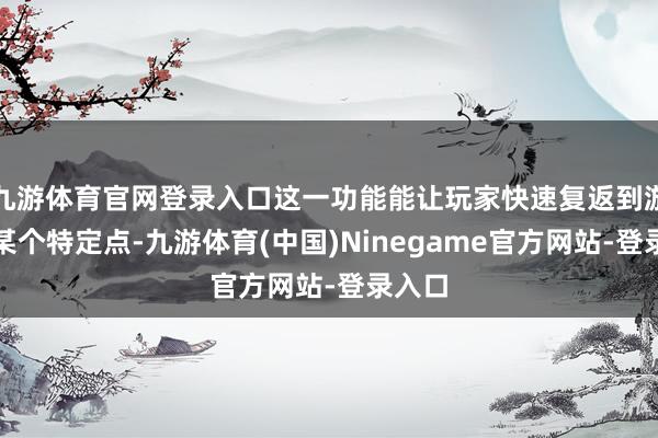 九游体育官网登录入口这一功能能让玩家快速复返到游戏的某个特定点-九游体育(中国)Ninegame官方网站-登录入口