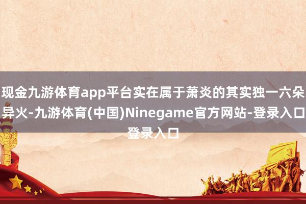 现金九游体育app平台实在属于萧炎的其实独一六朵异火-九游体育(中国)Ninegame官方网站-登录入口