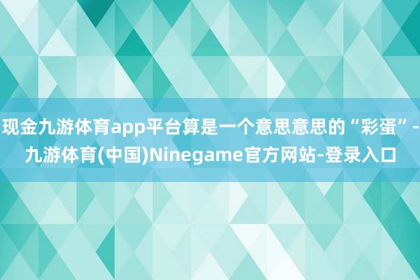 现金九游体育app平台算是一个意思意思的“彩蛋”-九游体育(中国)Ninegame官方网站-登录入口