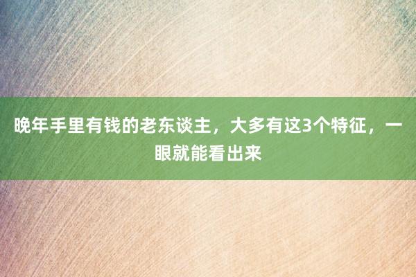 晚年手里有钱的老东谈主，大多有这3个特征，一眼就能看出来