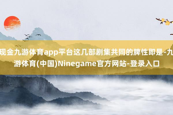 现金九游体育app平台这几部剧集共同的脾性即是-九游体育(中国)Ninegame官方网站-登录入口