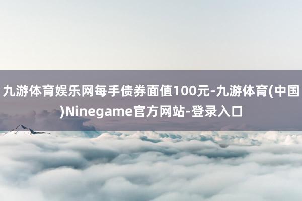 九游体育娱乐网每手债券面值100元-九游体育(中国)Ninegame官方网站-登录入口