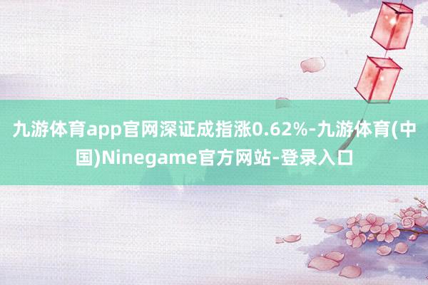 九游体育app官网深证成指涨0.62%-九游体育(中国)Ninegame官方网站-登录入口