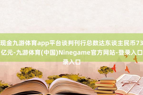 现金九游体育app平台谈判刊行总数达东谈主民币73亿元-九游体育(中国)Ninegame官方网站-登录入口