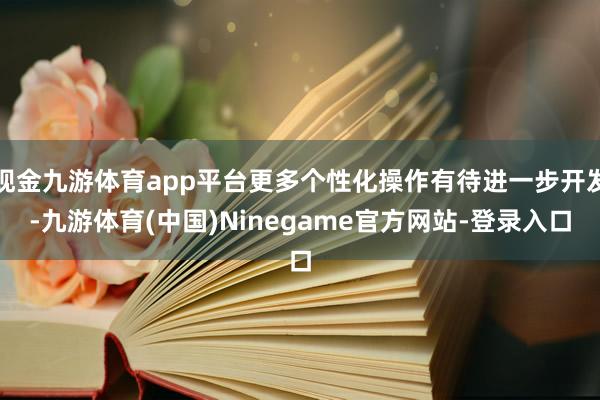 现金九游体育app平台更多个性化操作有待进一步开发-九游体育(中国)Ninegame官方网站-登录入口