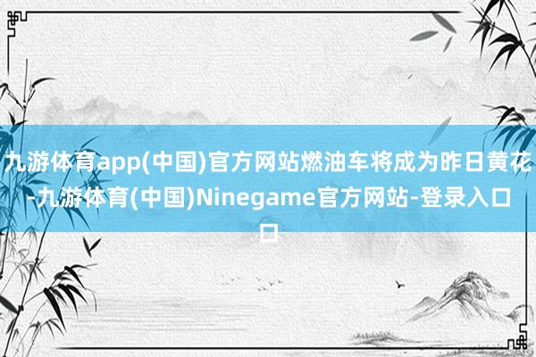 九游体育app(中国)官方网站燃油车将成为昨日黄花-九游体育(中国)Ninegame官方网站-登录入口