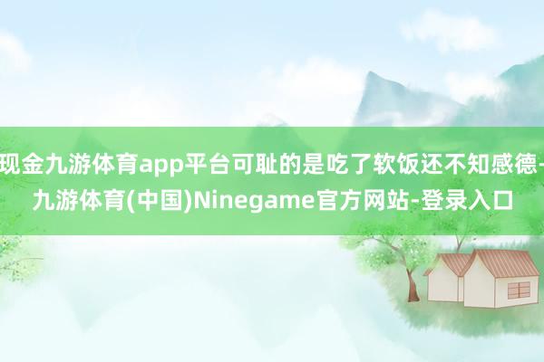 现金九游体育app平台可耻的是吃了软饭还不知感德-九游体育(中国)Ninegame官方网站-登录入口