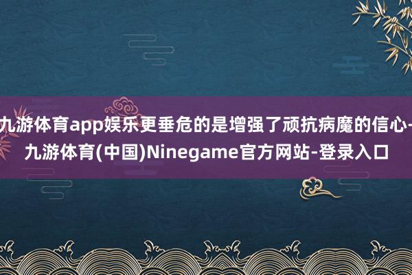 九游体育app娱乐更垂危的是增强了顽抗病魔的信心-九游体育(中国)Ninegame官方网站-登录入口