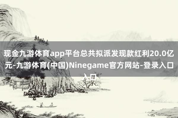 现金九游体育app平台总共拟派发现款红利20.0亿元-九游体育(中国)Ninegame官方网站-登录入口