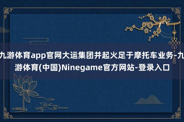 九游体育app官网大运集团并起火足于摩托车业务-九游体育(中国)Ninegame官方网站-登录入口