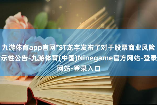 九游体育app官网*ST龙宇发布了对于股票商业风险的指示性公告-九游体育(中国)Ninegame官方网站-登录入口